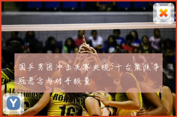 国乒男团冲击决赛央视5十台聚焦争冠悬念与对手较量