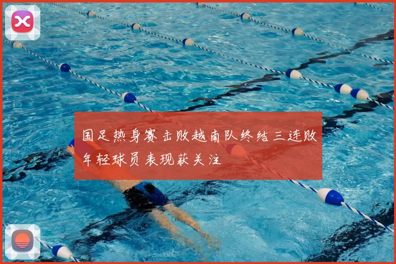 国足热身赛击败越南队终结三连败年轻球员表现获关注