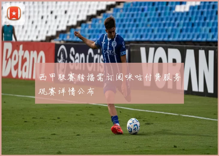 西甲联赛转播需订阅咪咕付费服务观赛详情公布