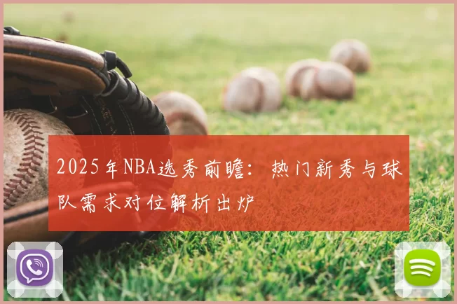 2025年NBA选秀前瞻：热门新秀与球队需求对位解析出炉