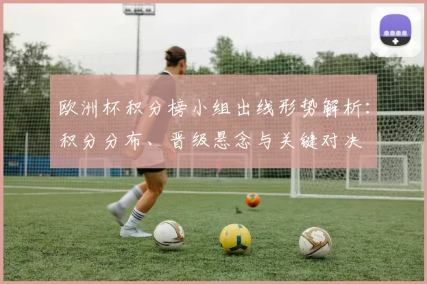 欧洲杯积分榜小组出线形势解析:积分分布、晋级悬念与关键对决