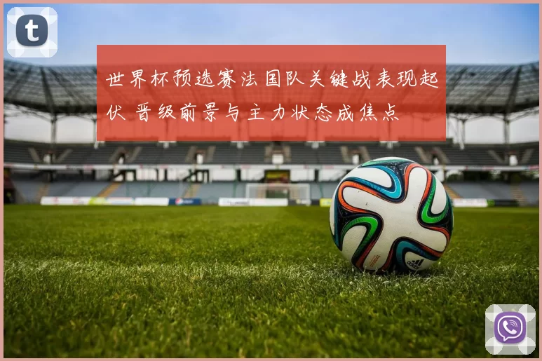 世界杯预选赛法国队关键战表现起伏 晋级前景与主力状态成焦点