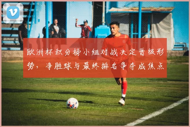 欧洲杯积分榜小组对战决定晋级形势,净胜球与最终排名争夺成焦点