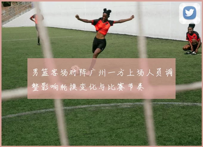 男篮客场对阵广州一方上场人员调整影响轮换变化与比赛节奏