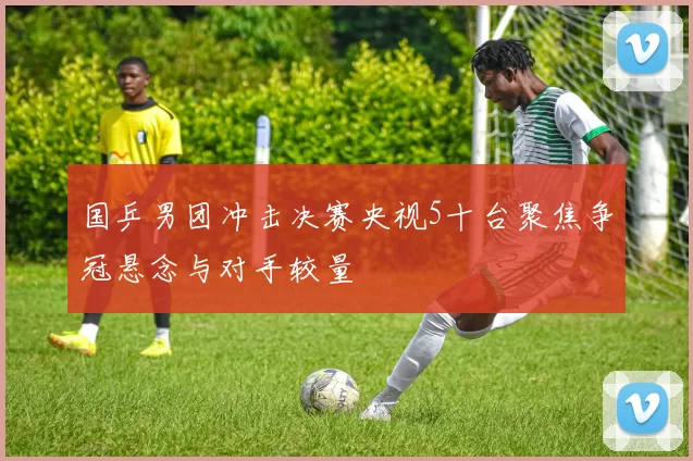 国乒男团冲击决赛央视5十台聚焦争冠悬念与对手较量