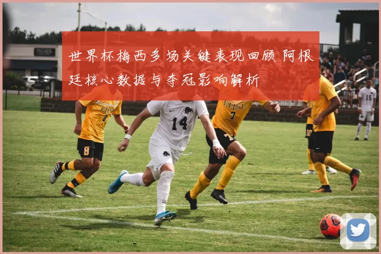 世界杯梅西多场关键表现回顾 阿根廷核心数据与夺冠影响解析