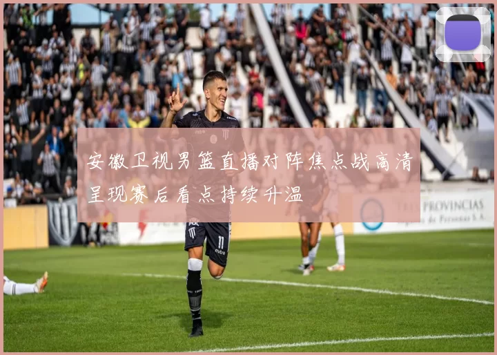 安徽卫视男篮直播对阵焦点战高清呈现赛后看点持续升温