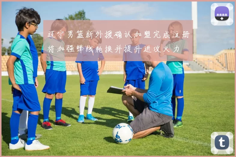 辽宁男篮新外援确认加盟完成注册将加强锋线轮换并提升进攻火力