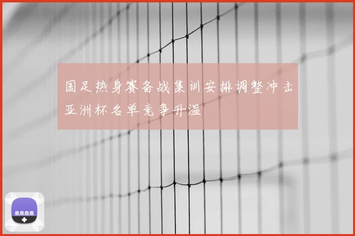 国足热身赛备战集训安排调整冲击亚洲杯名单竞争升温