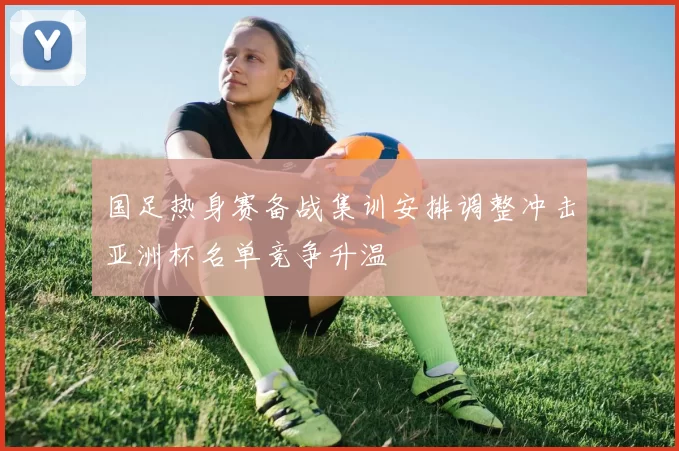 国足热身赛备战集训安排调整冲击亚洲杯名单竞争升温