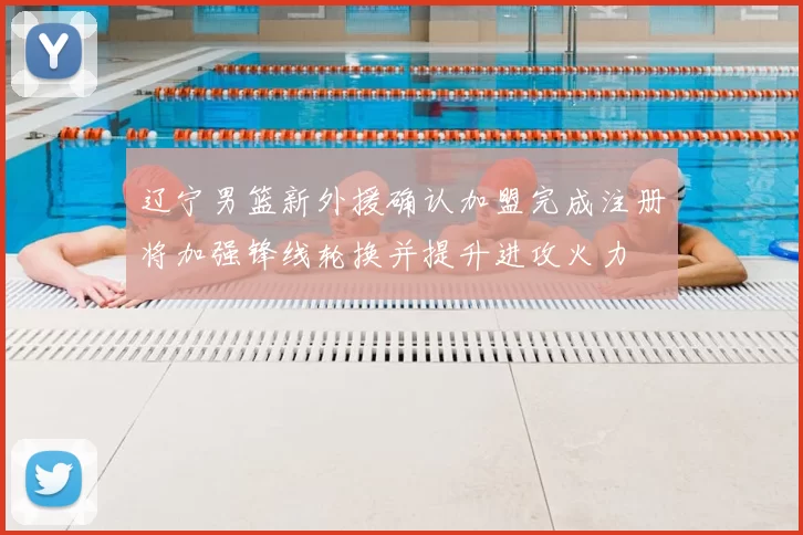 辽宁男篮新外援确认加盟完成注册将加强锋线轮换并提升进攻火力