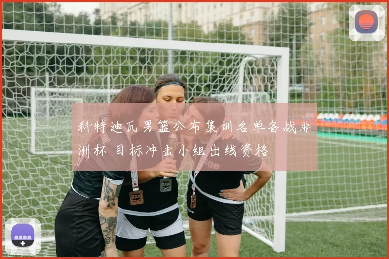 科特迪瓦男篮公布集训名单备战非洲杯 目标冲击小组出线资格