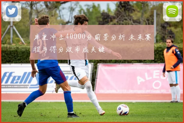 库里冲击40000分前景分析 未来赛程与得分效率成关键