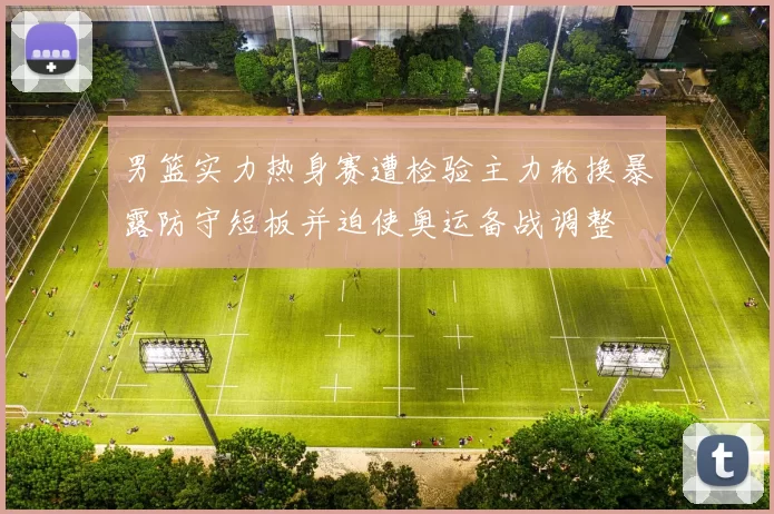 男篮实力热身赛遭检验主力轮换暴露防守短板并迫使奥运备战调整