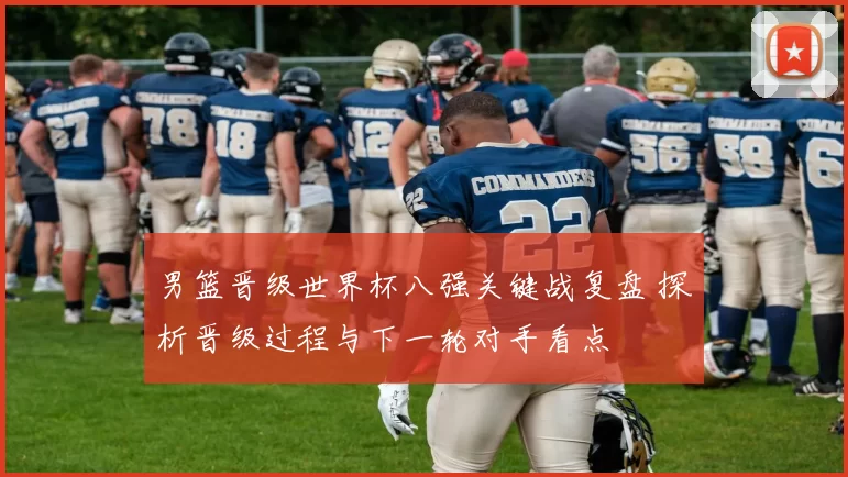 男篮晋级世界杯八强关键战复盘 探析晋级过程与下一轮对手看点