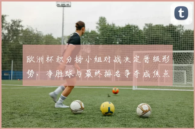 欧洲杯积分榜小组对战决定晋级形势,净胜球与最终排名争夺成焦点
