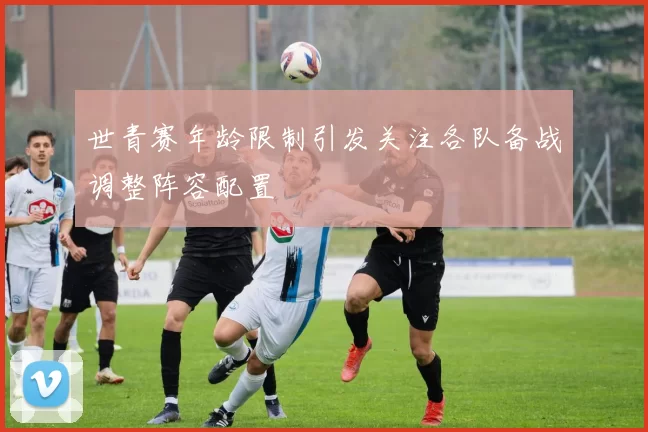世青赛年龄限制引发关注各队备战调整阵容配置