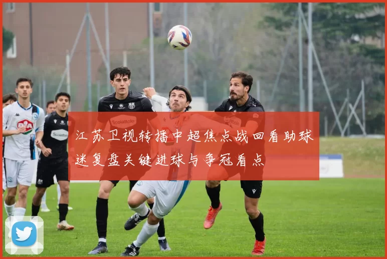 江苏卫视转播中超焦点战回看助球迷复盘关键进球与争冠看点