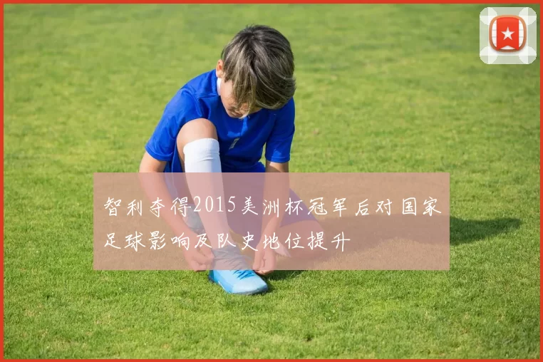 智利夺得2015美洲杯冠军后对国家足球影响及队史地位提升