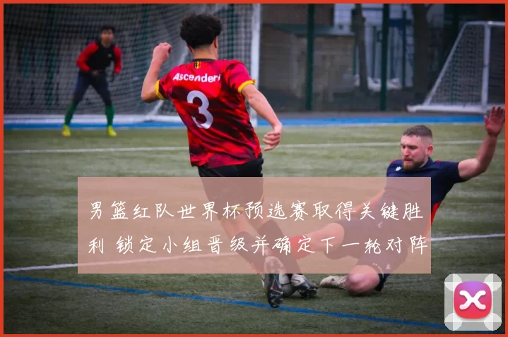 男篮红队世界杯预选赛取得关键胜利 锁定小组晋级并确定下一轮对阵安排