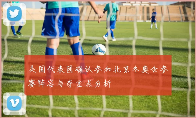 美国代表团确认参加北京冬奥会参赛阵容与夺金点分析