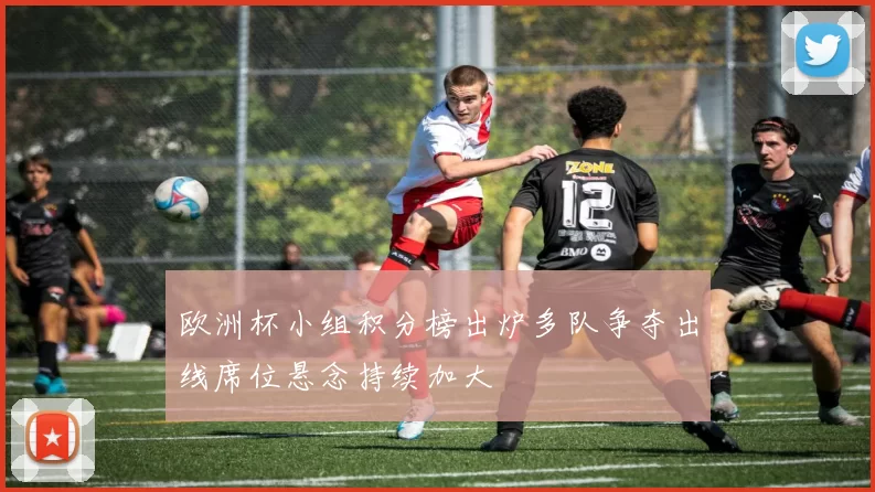 欧洲杯小组积分榜出炉多队争夺出线席位悬念持续加大
