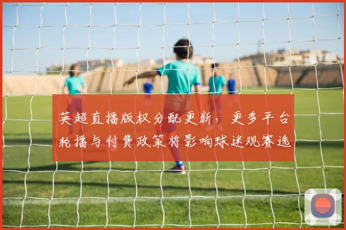 英超直播版权分配更新,更多平台轮播与付费政策将影响球迷观赛选择
