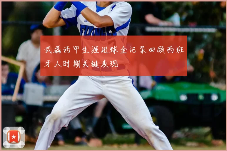 武磊西甲生涯进球全记录回顾西班牙人时期关键表现