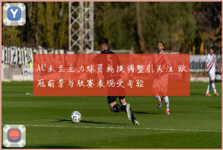 AC米兰主力球员轮换调整引关注 欧冠前景与联赛表现受考验