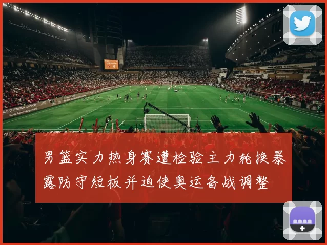 男篮实力热身赛遭检验主力轮换暴露防守短板并迫使奥运备战调整