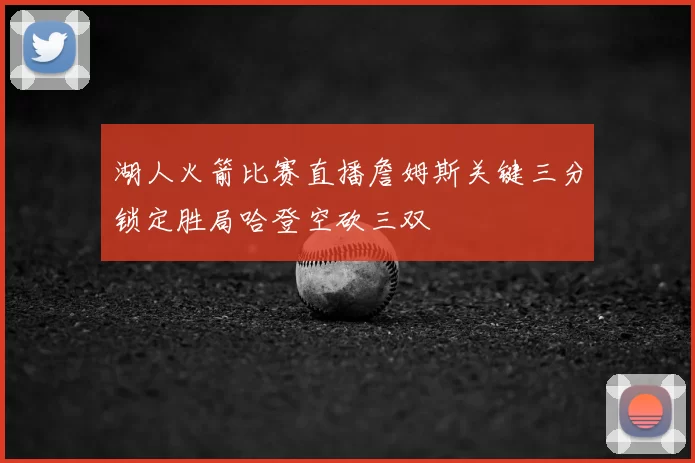 湖人火箭比赛直播詹姆斯关键三分锁定胜局哈登空砍三双