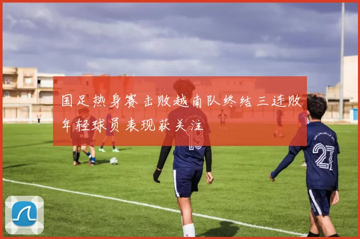 国足热身赛击败越南队终结三连败年轻球员表现获关注