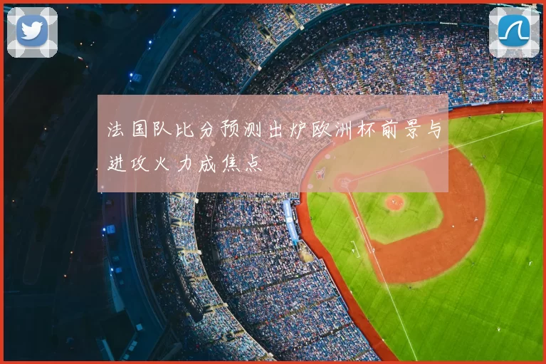法国队比分预测出炉欧洲杯前景与进攻火力成焦点