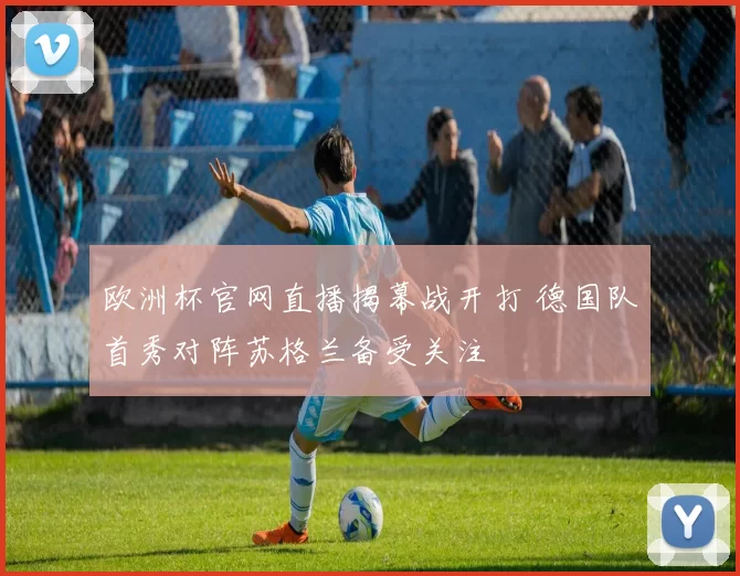 欧洲杯官网直播揭幕战开打 德国队首秀对阵苏格兰备受关注