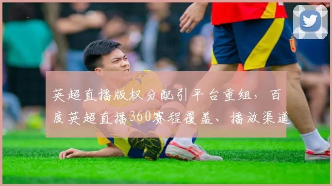 英超直播版权分配引平台重组,百度英超直播360赛程覆盖、播放渠道、付费与观赛流量变化及用户端影响