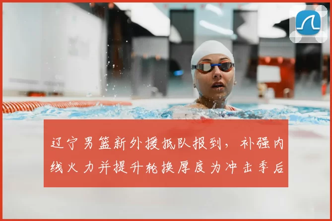 辽宁男篮新外援抵队报到，补强内线火力并提升轮换厚度为冲击季后赛增一筹