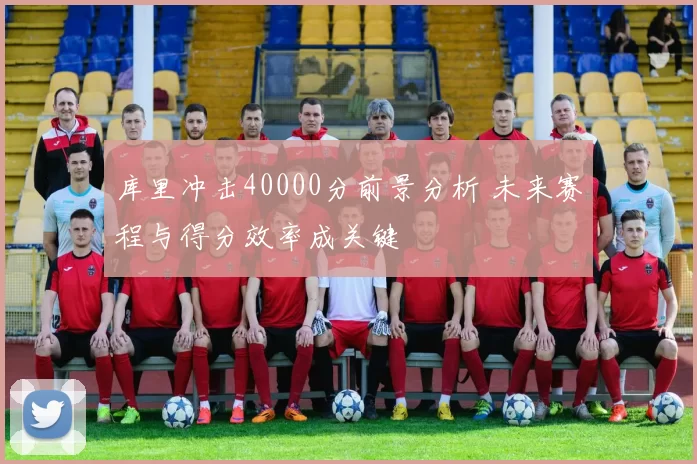 库里冲击40000分前景分析 未来赛程与得分效率成关键