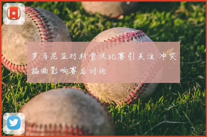 罗马尼亚对科索沃比赛引关注 冲突插曲影响赛后讨论