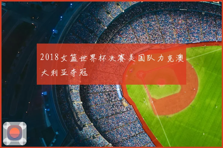 2018女篮世界杯决赛美国队力克澳大利亚夺冠
