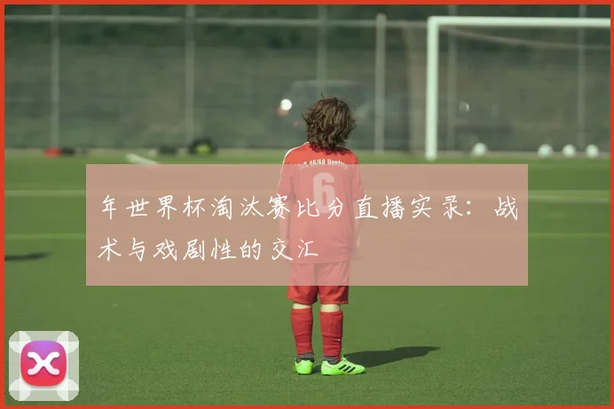 年世界杯淘汰赛比分直播实录：战术与戏剧性的交汇