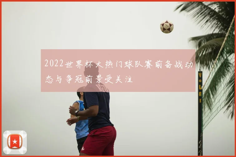 2022世界杯大热门球队赛前备战动态与争冠前景受关注