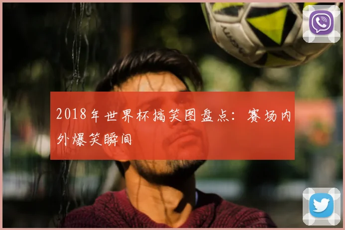 2018年世界杯搞笑图盘点：赛场内外爆笑瞬间