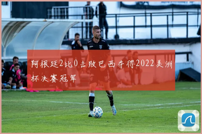 阿根廷2比0击败巴西夺得2022美洲杯决赛冠军