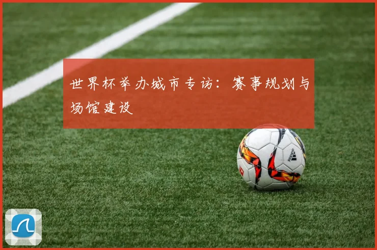 世界杯举办城市专访:赛事规划与场馆建设
