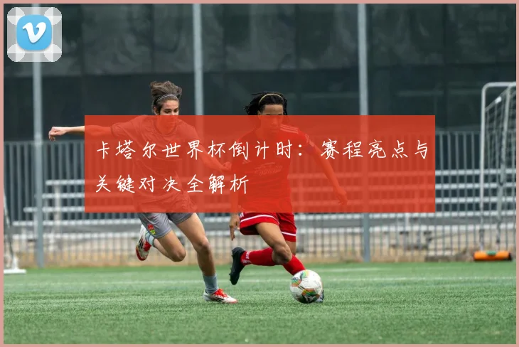 卡塔尔世界杯倒计时：赛程亮点与关键对决全解析