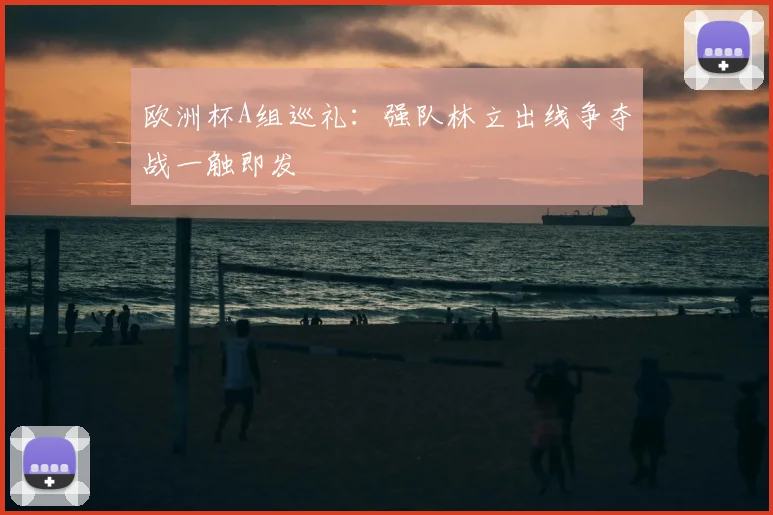 欧洲杯A组巡礼：强队林立出线争夺战一触即发