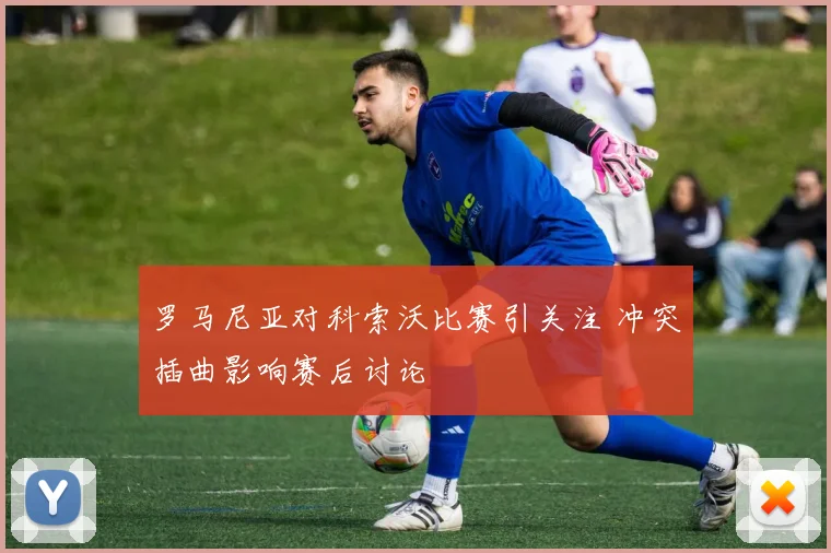 罗马尼亚对科索沃比赛引关注 冲突插曲影响赛后讨论