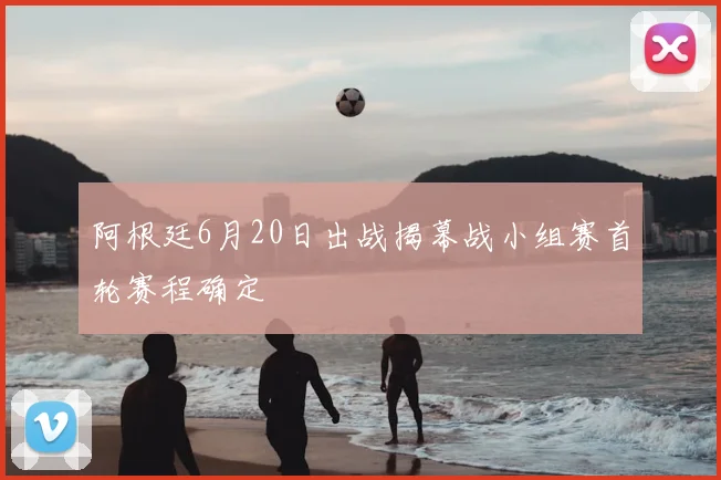 阿根廷6月20日出战揭幕战小组赛首轮赛程确定