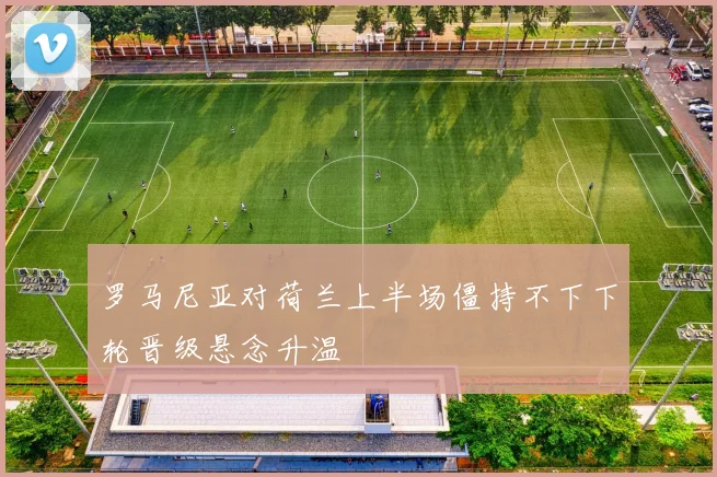 罗马尼亚对荷兰上半场僵持不下下轮晋级悬念升温