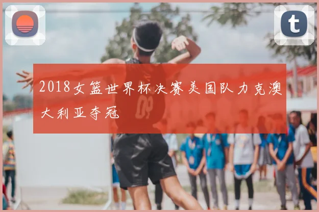 2018女篮世界杯决赛美国队力克澳大利亚夺冠